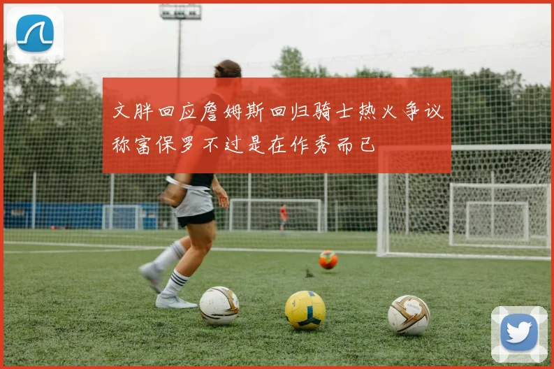 文胖回应詹姆斯回归骑士热火争议称富保罗不过是在作秀而已