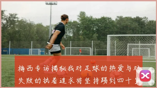梅西专访揭秘我对足球的热爱与对失败的执着追求将坚持踢到四十岁