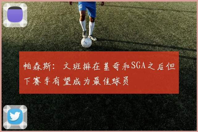 帕森斯：文班排在基奇和SGA之后但下赛季有望成为最佳球员