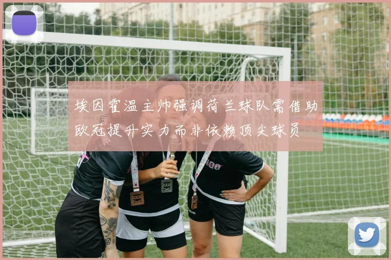 埃因霍温主帅强调荷兰球队需借助欧冠提升实力而非依赖顶尖球员