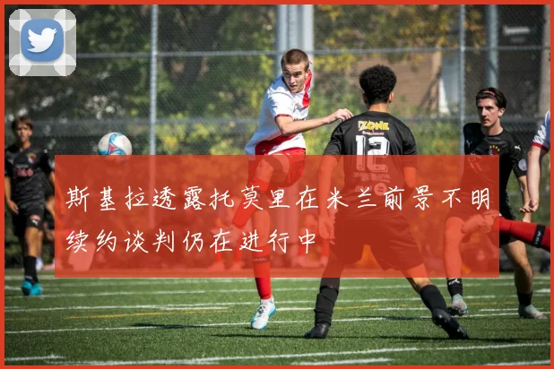 斯基拉透露托莫里在米兰前景不明续约谈判仍在进行中