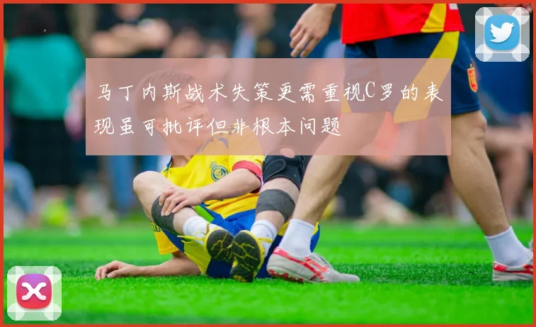马丁内斯战术失策更需重视C罗的表现虽可批评但非根本问题