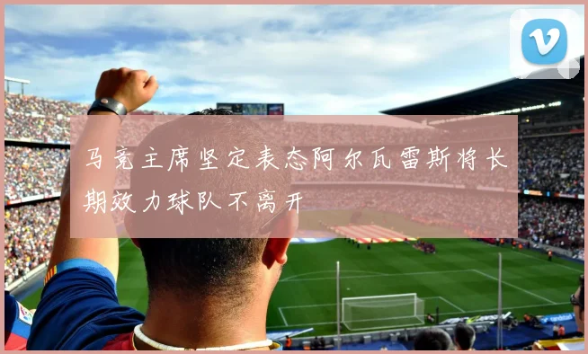 马竞主席坚定表态阿尔瓦雷斯将长期效力球队不离开