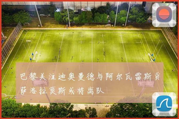 巴黎关注迪奥曼德与阿尔瓦雷斯贡萨洛拉莫斯或将离队