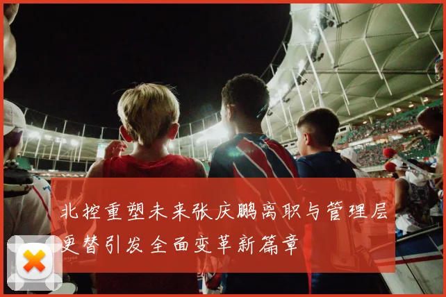 北控重塑未来张庆鹏离职与管理层更替引发全面变革新篇章