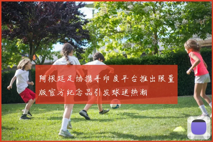 阿根廷足协携手印度平台推出限量版官方纪念品引发球迷热潮