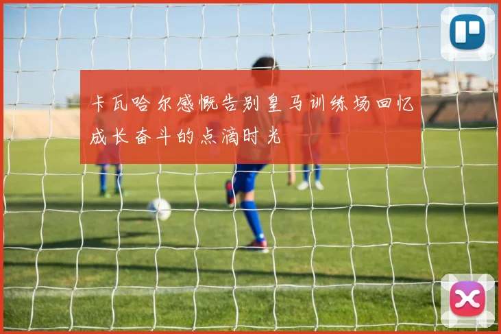 卡瓦哈尔感慨告别皇马训练场回忆成长奋斗的点滴时光
