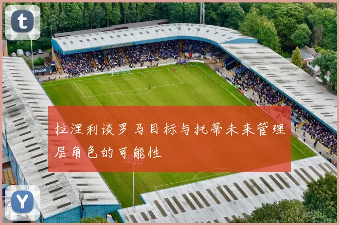 拉涅利谈罗马目标与托蒂未来管理层角色的可能性