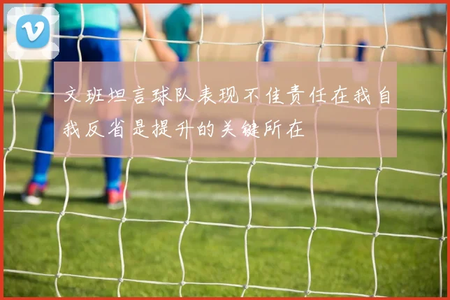 文班坦言球队表现不佳责任在我自我反省是提升的关键所在