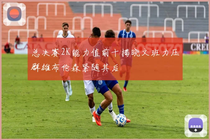 总决赛2K能力值前十揭晓文班力压群雄布伦森紧随其后