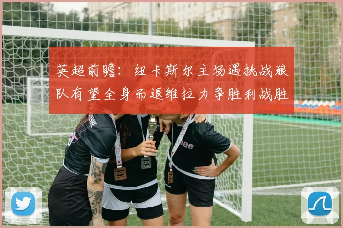 英超前瞻：纽卡斯尔主场遇挑战狼队有望全身而退维拉力争胜利战胜埃弗顿