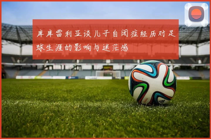 库库雷利亚谈儿子自闭症经历对足球生涯的影响与迷茫感