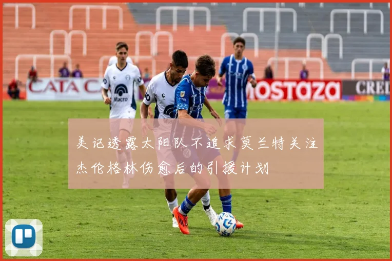 美记透露太阳队不追求莫兰特关注杰伦格林伤愈后的引援计划