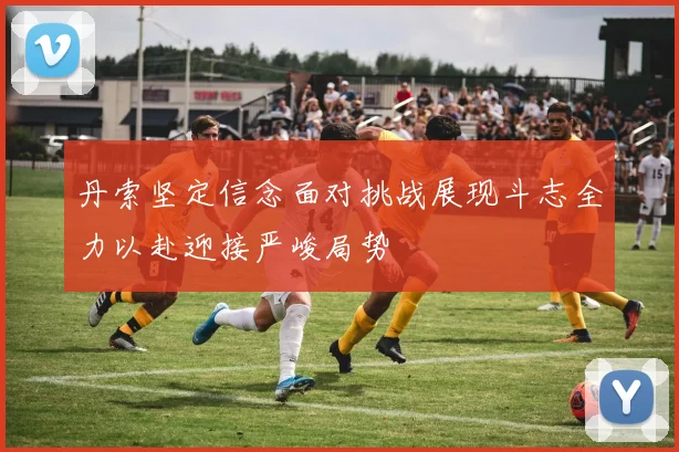 丹索坚定信念面对挑战展现斗志全力以赴迎接严峻局势