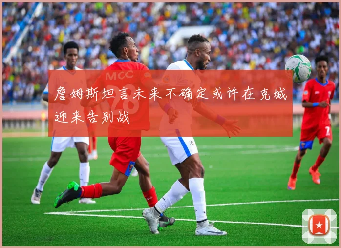 詹姆斯坦言未来不确定或许在克城迎来告别战
