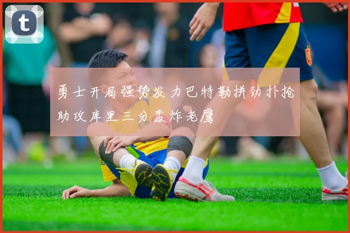 勇士开局强势发力巴特勒拼劲扑抢助攻库里三分轰炸老鹰