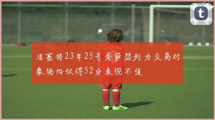 活塞将23年25号秀萨瑟列为交易对象场均仅得52分表现不佳