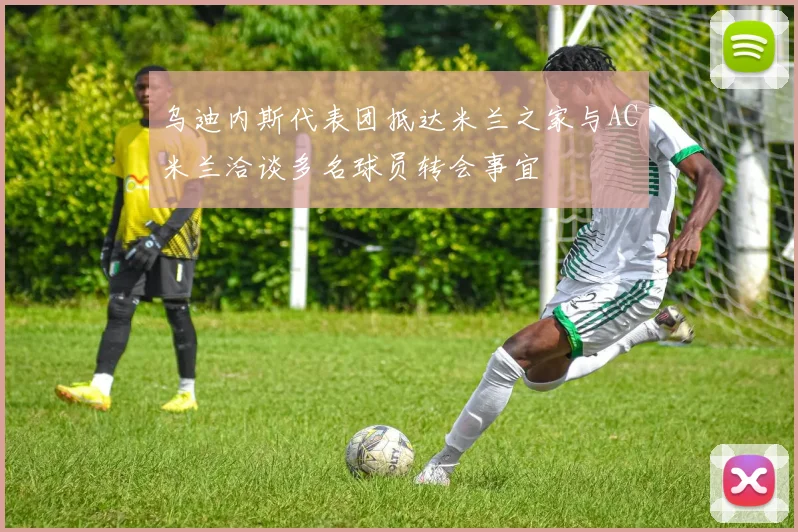 乌迪内斯代表团抵达米兰之家与AC米兰洽谈多名球员转会事宜