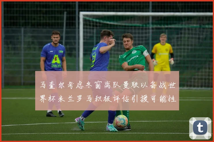 马奎尔考虑冬窗离队曼联以备战世界杯米兰罗马积极评估引援可能性