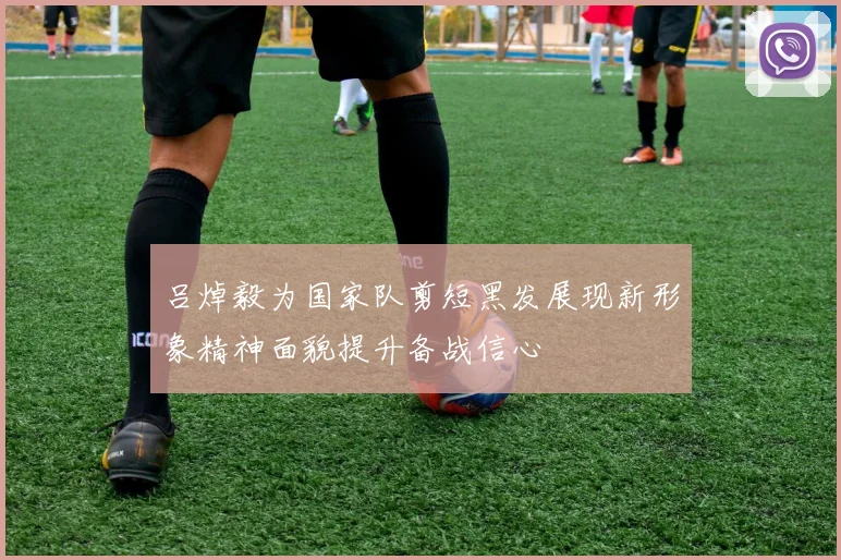 吕焯毅为国家队剪短黑发展现新形象精神面貌提升备战信心