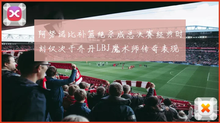 阿努诺比补篮绝杀成总决赛经典时刻仅次于乔丹LBJ魔术师传奇表现