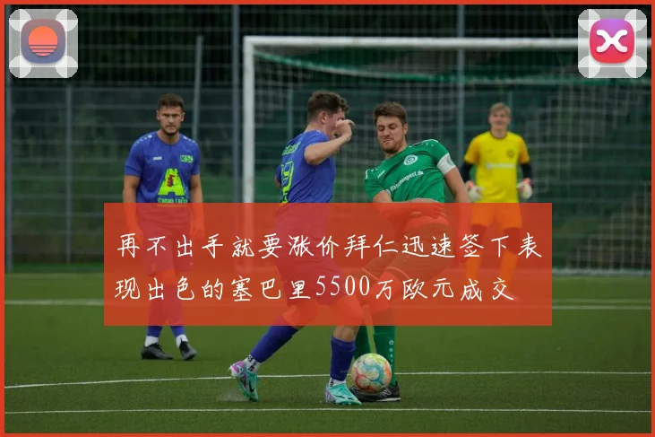 再不出手就要涨价拜仁迅速签下表现出色的塞巴里5500万欧元成交