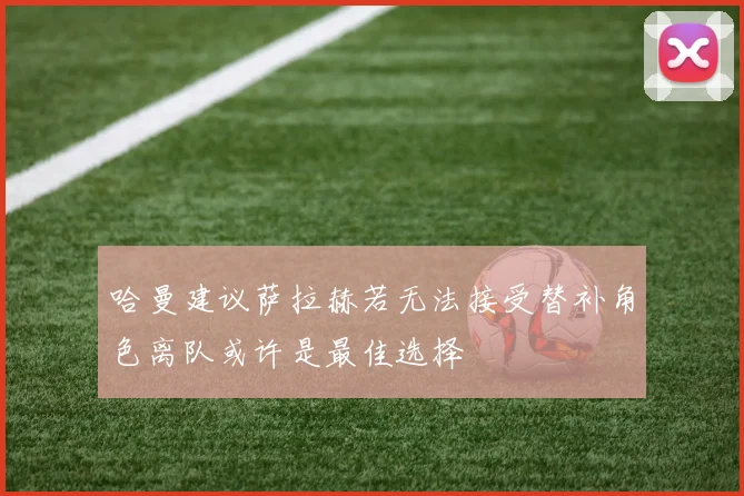 哈曼建议萨拉赫若无法接受替补角色离队或许是最佳选择