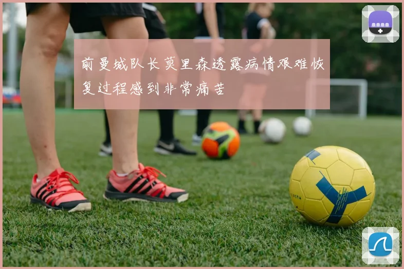 前曼城队长莫里森透露病情艰难恢复过程感到非常痛苦
