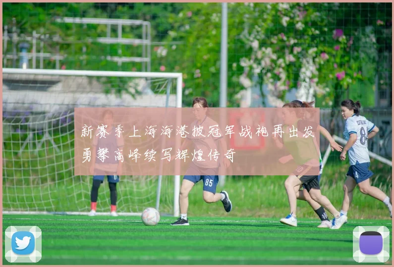 新赛季上海海港披冠军战袍再出发勇攀高峰续写辉煌传奇