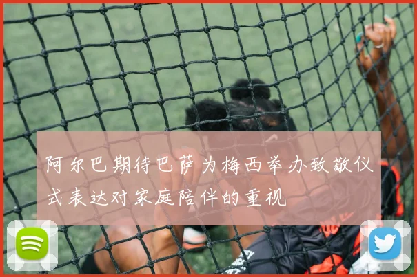 阿尔巴期待巴萨为梅西举办致敬仪式表达对家庭陪伴的重视