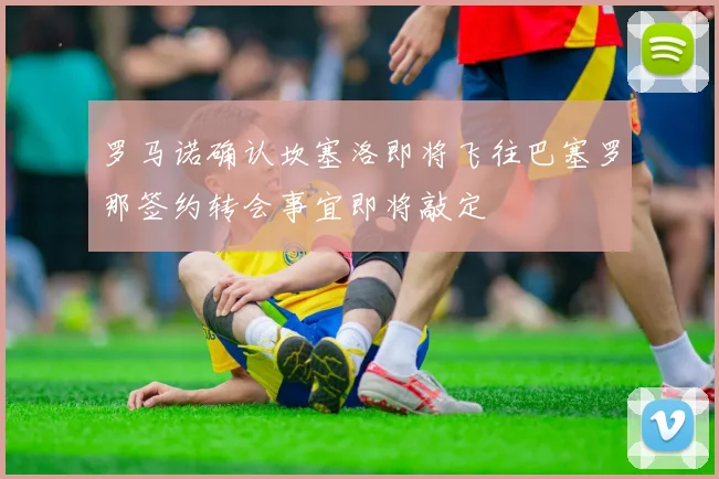 罗马诺确认坎塞洛即将飞往巴塞罗那签约转会事宜即将敲定