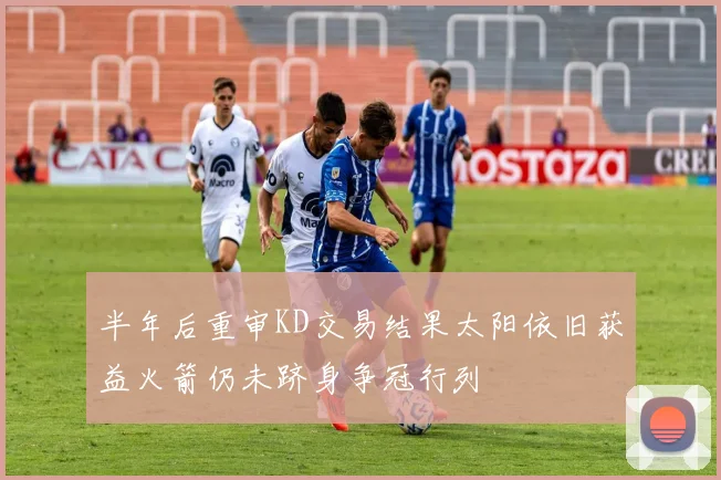 半年后重审KD交易结果太阳依旧获益火箭仍未跻身争冠行列