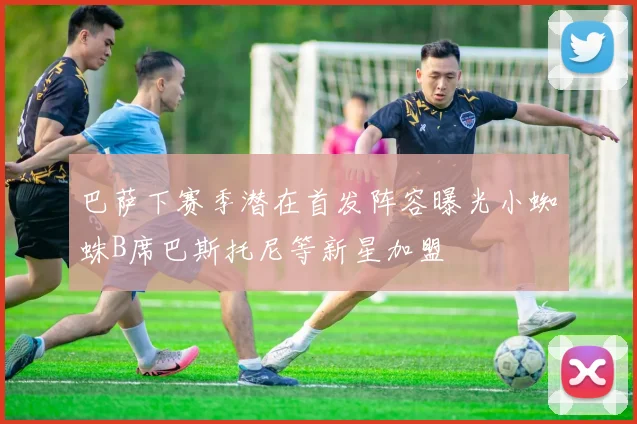 巴萨下赛季潜在首发阵容曝光小蜘蛛B席巴斯托尼等新星加盟